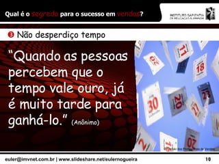 Qual é o  segredo  para o sucesso em  vendas ? ©  Círculo dos Profissionais de Vendas    Não desperdiço tempo “ Quando as pessoas percebem que o tempo vale ouro, já é muito tarde para ganhá-lo.”  (Anônimo) 