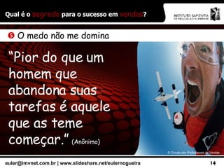 Qual é o  segredo  para o sucesso em  vendas ? ©  Círculo dos Profissionais de Vendas    O medo não me domina “ Pior do que um homem que abandona suas tarefas é aquele que as teme começar.”   (Anônimo) 