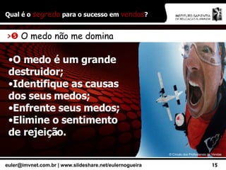 Qual é o  segredo  para o sucesso em  vendas ? ©  Círculo dos Profissionais de Vendas >    O medo não me domina O medo é um grande destruidor; Identifique as causas dos seus medos; Enfrente seus medos; Elimine o sentimento de rejeição. 