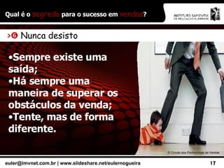 Qual é o  segredo  para o sucesso em  vendas ? ©  Círculo dos Profissionais de Vendas >    Nunca desisto Sempre existe uma saída; Há sempre uma maneira de superar os obstáculos da venda; Tente, mas de forma diferente. 
