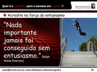 Qual é o  segredo  para o sucesso em  vendas ? ©  Círculo dos Profissionais de Vendas    Acredito na força do entusiasmo “ Nada importante jamais foi conseguido sem entusiasmo.”   (Ralph Waldo Emerson) 
