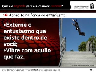 Qual é o  segredo  para o sucesso em  vendas ? ©  Círculo dos Profissionais de Vendas >    Acredito na força do entusiasmo Externe o entusiasmo que existe dentro de você; Vibre com aquilo que faz. 