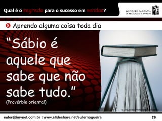 Qual é o  segredo  para o sucesso em  vendas ? ©  Círculo dos Profissionais de Vendas    Aprendo alguma coisa toda dia “ Sábio é aquele que sabe que não sabe tudo.”   (Provérbio oriental) 