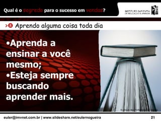 Qual é o  segredo  para o sucesso em  vendas ? ©  Círculo dos Profissionais de Vendas >    Aprendo alguma coisa toda dia Aprenda a ensinar a você mesmo; Esteja sempre buscando aprender mais. 