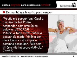 Qual é o  segredo  para o sucesso em  vendas ?    De manhã me levanto para vencer “ Vocês me perguntam: Qual é a nossa meta? Posso responder com uma única palavra: VITÓRIA! Vitória a todo custo, Vitória apesar do medo, Vitória por mais longo e difícil que o caminho possa ser, Pois sem vitória não há sobrevivência.”  (Churchill) ©  Círculo dos Profissionais de Vendas 