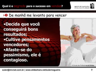 Qual é o  segredo  para o sucesso em  vendas ? >    De manhã me levanto para vencer Decida que você conseguirá bons resultados; Cultive pensamentos vencedores; Afaste-se do pessimismo, ele é contagioso. ©  Círculo dos Profissionais de Vendas 