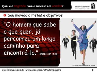Qual é o  segredo  para o sucesso em  vendas ? ©  Círculo dos Profissionais de Vendas    Sou movido a metas e objetivos “ O homem que sabe o que quer, já percorreu um longo caminho para encontrá-lo.”  (Napoleon Hill) 