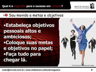 Qual é o  segredo  para o sucesso em  vendas ? ©  Círculo dos Profissionais de Vendas >    Sou movido a metas e objetivos Estabeleça objetivos pessoais altos e ambiciosos; Coloque suas metas e objetivos no papel; Faça tudo para chegar lá. 