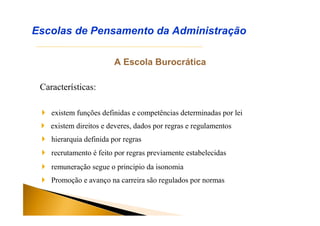 A Escola Burocrática
Características:
Escolas de Pensamento da Administração
 existem funções definidas e competências determinadas por lei
 existem direitos e deveres, dados por regras e regulamentos
 hierarquia definida por regras
 recrutamento é feito por regras previamente estabelecidas
 remuneração segue o principio da isonomia
 Promoção e avanço na carreira são regulados por normas
 