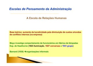 A Escola de Relações Humanas
Escolas de Pensamento da Administração
Base teórica: aumento da lucratividade pela diminuição de custos oriundos
de conflitos internos (na empresa)
Mayo investiga comportamento de funcionários em fábrica de lâmpadas
Exp. de Hawthorne (1923 iluminação, 1927 conversas e 1931 grupo)
Barnard (1938) organizações informais
 