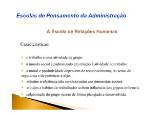 A Escola de Relações Humanas
Características:
Escolas de Pensamento da Administração
 o trabalho é uma atividade de grupo
 o mundo social é padronizado em relação à atividade no trabalho
 a moral e produtividade dependem de reconhecimento, do senso de
segurança e de pertencer a algo.
 atitudes e eficiência são condicionadas por demandas sociais
 atitudes e hábitos do trabalhador sofrem influência dos grupos informais
 colaboração do grupo ocorre de forma planejada e desenvolvida
 