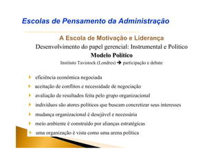 A Escola de Motivação e Liderança
Desenvolvimento do papel gerencial: Instrumental e Político
Modelo PolModelo Polííticotico
Instituto Tavistock (Londres)  participação e debate
Escolas de Pensamento da Administração
 eficiência econômica negociada
 aceitação de conflitos e necessidade de negociação
 avaliação de resultados feita pelo grupo organizacional
 indivíduos são atores políticos que buscam concretizar seus interesses
 mudança organizacional é desejável e necessária
 meio ambiente é construído por alianças estratégicas
 uma organização é vista como uma arena política
 
