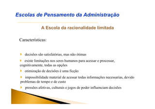 A Escola da racionalidade limitada
Características:
Escolas de Pensamento da Administração
 decisões são satisfatórias, mas não ótimas
 existe limitações nos seres humanos para acessar e processar,
cognitivamente, todas as opções
 otimização de decisões é uma ficção
 impossibilidade material de acessar todas informações necessarias, devido
problemas de tempo e de custo
 pressões afetivas, culturais e jogos de poder influenciam decisões
 