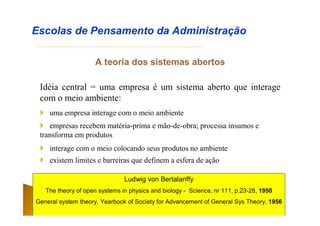 A teoria dos sistemas abertos
Idéia central = uma empresa é um sistema aberto que interage
com o meio ambiente:
Escolas de Pensamento da Administração
 uma empresa interage com o meio ambiente
 empresas recebem matéria-prima e mão-de-obra; processa insumos e
transforma em produtos
 interage com o meio colocando seus produtos no ambiente
 existem limites e barreiras que definem a esfera de ação
Ludwig von Bertalanffy
The theory of open systems in physics and biology - Science, nr 111, p.23-28, 1950
General system theory. Yearbook of Society for Advancement of General Sys Theory, 1956
 