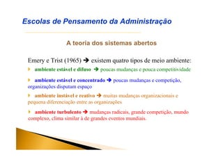 A teoria dos sistemas abertos
Emery e Trist (1965)  existem quatro tipos de meio ambiente:
Escolas de Pensamento da Administração
 ambiente estável e difuso  poucas mudanças e pouca competitividade
 ambiente estável e concentrado  poucas mudanças e competição,
organizações disputam espaço
 ambiente instável e reativo  muitas mudanças organizacionais e
pequena diferenciação entre as organizações
 ambiente turbulento  mudanças radicais, grande competição, mundo
complexo, clima similar à de grandes eventos mundiais.
 