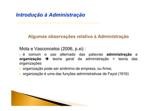Algumas observações relativo à Administração
Mota e Vasconcelos (2006, p.xi) :
 é comum o uso alternado das palavras administração e
organização  teoria geral da administração = teoria das
organizações
 organização pode ser sinônimo de empresa, ou firma;
 organização é uma das funções administrativas de Fayol (1916)
Introdução à Administração
 