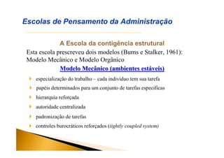 A Escola da contigência estrutural
Esta escola prescreveu dois modelos (Burns e Stalker, 1961):
Modelo Mecânico e Modelo Orgânico
Modelo Mecânico (ambientes estModelo Mecânico (ambientes estááveis)veis)
Escolas de Pensamento da Administração
 especialização do trabalho – cada indivíduo tem sua tarefa
 papéis determinados para um conjunto de tarefas especificas
 hierarquia reforçada
 autoridade centralizada
 padronização de tarefas
 controles burocráticos reforçados (tightly coupled system)
 