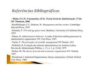  Motta, F.C.P.; Vasconcelos, I.F.G. Teoria Geral da Administração. 3ª Ed.
SP: Thomson, 2006.
Roethlisberger, F.J.; Dickson, W. Management and the worker. Cambridge:
Harvard Press, 1939
Selznick, P. TVA and tge grass roots. Berkeley: University of California Press,
1955
Simon, H. Administrative behavior: A study of decision making processes in
administrative organization. NY: Free Press, 1947.
Taylor, F. The principles of scientific management NY:Norton, 1911
Wahrlich, B. Evolução das ciências administrativas na América Latina.
Revista da Administração Pública, v. 13, n. 1, p. 31-68, 1979
Weber, M. The theory of social and economics organization NY: Oxford,
1947.
Woodward, J. Industrial Organizations: theory and practice. Oxford: Oxford
Univ Press, 1968
 