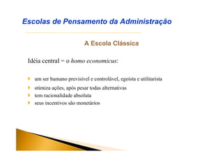 A Escola Clássica
Idéia central = o homo economicus:
Escolas de Pensamento da Administração
 um ser humano previsível e controlável, egoísta e utilitarista
 otimiza ações, após pesar todas alternativas
 tem racionalidade absoluta
 seus incentivos são monetários
 