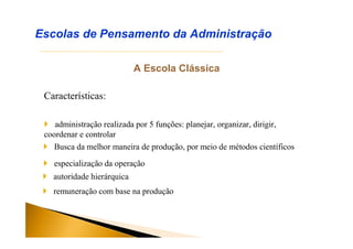 A Escola Clássica
Características:
Escolas de Pensamento da Administração
 administração realizada por 5 funções: planejar, organizar, dirigir,
coordenar e controlar
 Busca da melhor maneira de produção, por meio de métodos científicos
 especialização da operação
 autoridade hierárquica
 remuneração com base na produção
 