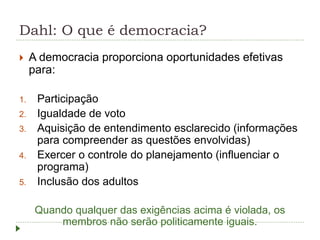 Dahl: O que é democracia?
 A democracia proporciona oportunidades efetivas
para:
1. Participação
2. Igualdade de voto
3. Aquisição de entendimento esclarecido (informações
para compreender as questões envolvidas)
4. Exercer o controle do planejamento (influenciar o
programa)
5. Inclusão dos adultos
Quando qualquer das exigências acima é violada, os
membros não serão politicamente iguais.
 