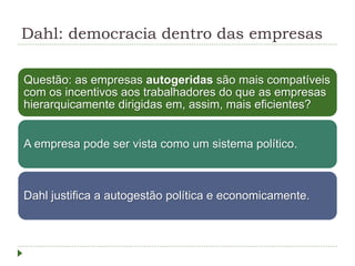 Dahl: democracia dentro das empresas
Questão: as empresas autogeridas são mais compatíveis
com os incentivos aos trabalhadores do que as empresas
hierarquicamente dirigidas em, assim, mais eficientes?
A empresa pode ser vista como um sistema político.
Dahl justifica a autogestão política e economicamente.
 