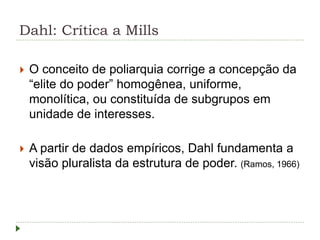 Dahl: Crítica a Mills
 O conceito de poliarquia corrige a concepção da
“elite do poder” homogênea, uniforme,
monolítica, ou constituída de subgrupos em
unidade de interesses.
 A partir de dados empíricos, Dahl fundamenta a
visão pluralista da estrutura de poder. (Ramos, 1966)
 
