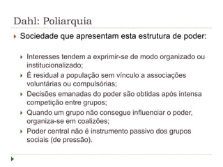Dahl: Poliarquia
 Sociedade que apresentam esta estrutura de poder:
 Interesses tendem a exprimir-se de modo organizado ou
institucionalizado;
 É residual a população sem vínculo a associações
voluntárias ou compulsórias;
 Decisões emanadas do poder são obtidas após intensa
competição entre grupos;
 Quando um grupo não consegue influenciar o poder,
organiza-se em coalizões;
 Poder central não é instrumento passivo dos grupos
sociais (de pressão).
 