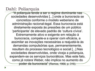 Dahl: Poliarquia
“A poliarquia tende a ser o regime dominante nas
sociedades desenvolvidas [...] onde a burocracia se
concretiza conforme o modelo weberiano de
administração racional-legal. Essa burocracia está
diretamente exposta às pressões de um público
‘participante’ de elevado padrão de ‘cultura cívica’.
Extremamente ativo e exigente em relação à
burocracia, compele-a a operar com eficácia, a
assimilar as inovações necessárias a reajustá-la às
demandas compulsórias que, permanentemente,
resultam do processo tecnológico e social [...] Nas
sociedades desenvolvidas, onde viceja a poliarquia,
expandem-se os serviços burocráticos. Mas este fato,
como já notara Weber, não implica no aumento do
poder da burocracia” (Ramos, 1966, p. 316).
 
