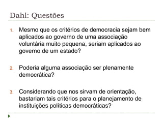 Dahl: Questões
1. Mesmo que os critérios de democracia sejam bem
aplicados ao governo de uma associação
voluntária muito pequena, seriam aplicados ao
governo de um estado?
2. Poderia alguma associação ser plenamente
democrática?
3. Considerando que nos sirvam de orientação,
bastariam tais critérios para o planejamento de
instituições políticas democráticas?
 