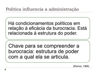 Política influencia a administração
Há condicionamentos políticos em
relação à eficácia da burocracia. Está
relacionada à estrutura do poder.
Chave para se compreender a
burocracia: estrutura de poder
com a qual ela se articula.
(Ramos, 1966)
 
