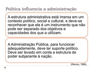 Política influencia a administração
A estrutura administrativa está imersa em um
contexto político, social e cultural, e deve-se
reconhecer que ela é um instrumento que não
pode ser separado dos objetivos e
capacidades dos que a utilizam.
A Administração Pública, para funcionar
adequadamente, deve ter suporte político.
Deve ser levado em conta a estrutura de
poder subjacente à nação.
(Ramos, 1966)
 