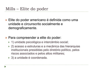 Mills – Elite do poder
 Elite do poder americano é definida como uma
unidade e circunscrito socialmente e
demograficamente.
 Para compreender a elite do poder:
 1) unidade psicológica e intercâmbio social;
 2) acesso a estruturas e a mecânica das hierarquias
institucionais presididas pelo diretório político, pelos
riscos associados e pelos altos militares;
 3) a unidade é coordenada.
 