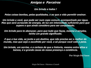 Amigos e  Parceiros Um brinde a todos ! Pelas coisas bonitas, pelas qualidades, e ao que a vida permitir ensinar. Um brinde a você, que pode ser num copo comum, acompanhado por água. Mas que será acrescido de energia, de luz em intensidade suficiente para que supere o que ainda considera para ser conquistado. Um brinde para te abençoar, para que tudo que faças, mesmo o simples, tenha um grande significado. E que a tua vida, se junte a um destino, que não precisa ser o melhor do mundo, mas que seja o escolhido por você, e só porque você vale a pena.  Um brinde, um sorriso, e a certeza de que a historia, mesmo entre altos e baixos, é a grande causa da nossa presença e existência. Por Sérgio Dal Sasso 