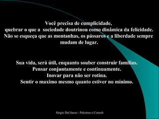 Sua vida, será útil, enquanto souber construir famílias. Pensar conjuntamente e continuamente. Inovar para não ser rotina. Sentir o maximo mesmo quanto estiver no mínimo. Você precisa de cumplicidade,  quebrar o que a  sociedade doutrinou como dinâmica da felicidade. Não se esqueça que as montanhas, os pássaros e a liberdade sempre  mudam de lugar. 