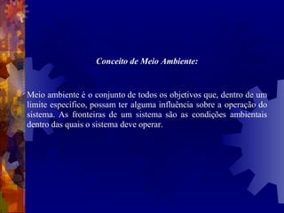 Conceito de Meio Ambiente: Meio ambiente é o conjunto de todos os objetivos que, dentro de um limite específico, possam ter alguma influência sobre a operação do sistema. As fronteiras de um sistema são as condições ambientais dentro das quais o sistema deve operar. 