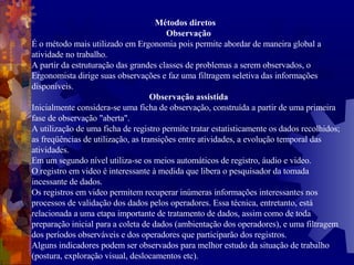 Métodos diretos  Observação É o método mais utilizado em Ergonomia pois permite abordar de maneira global a atividade no trabalho. A partir da estruturação das grandes classes de problemas a serem observados, o Ergonomista dirige suas observações e faz uma filtragem seletiva das informações disponíveis. Observação assistida Inicialmente considera-se uma ficha de observação, construída a partir de uma primeira fase de observação "aberta". A utilização de uma ficha de registro permite tratar estatisticamente os dados recolhidos; as freqüências de utilização, as transições entre atividades, a evolução temporal das atividades. Em um segundo nível utiliza-se os meios automáticos de registro, áudio e video. O registro em video é interessante à medida que libera o pesquisador da tomada incessante de dados. Os registros em video permitem recuperar inúmeras informações interessantes nos processos de validação dos dados pelos operadores. Essa técnica, entretanto, está relacionada a uma etapa importante de tratamento de dados, assim como de toda preparação inicial para a coleta de dados (ambientação dos operadores), e uma filtragem dos períodos observáveis e dos operadores que participarão dos registros. Alguns indicadores podem ser observados para melhor estudo da situação de trabalho (postura, exploração visual, deslocamentos etc). 