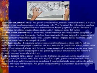 1 - De Olho no Conforto Visual!  - Para garantir o conforto visual, mantenha seu monitor entre 45 e 70 cm de distância e regule sua altura no máximo, até sua linha de visão (Veja fig. acima). Isto pode ser feito através de um suporte de monitor, ou pela ulilização de mesas dinâmicas. Sempre que possível procure "descansar" a vista, olhando para objetos (quadros, plantas, aquários, etc...) e paisagens a mais de 6 metros.  2 - Punho Neutro é fundamental!  - Assim como a altura do monitor, a do teclado também deve poder ser regulável. Ajuste-a até que fique no nível da altura dos seus cotovelos. Durante a digitação é importante que o punho fique neutro (reto) como na figura acima. Mantenha o teclado sempre na posição mais baixa e digite com os braços suspensos ou use um apoio de punho! 3 - Pés bem apoiados!  - É importante que as pessoas possam trabalhar com os pés no chão. As cadeiras devem portanto, possuir regulagens compatíveis com as da população em questão. Para o Brasil, o ideal seriam cadeiras com regulagem de altura a partir de 36 cm. Quando a cadeira não permite que a pessoa apoie os pés no chão, a solução é adotar um apoio para os pés, que serve para relaxar a musculatura e para melhorar a circulação sanguínea nos membros inferiores. 4 - Dê um descanso para as costas!  - Com excessão de algumas atividades, as cadeiras devem possuir espaldar (encosto) de tamanho médio. Uma maior superfície de apoio, garante uma melhor distribuição do peso corporal, e um melhor relaxamento da musculatura. É recomendável ainda, que as cadeiras não tenham braços (o apoio deve estar nas mesas, para garantir um apoio correto) e o revestimento deve ser macio e com forração em tecido rugoso. 