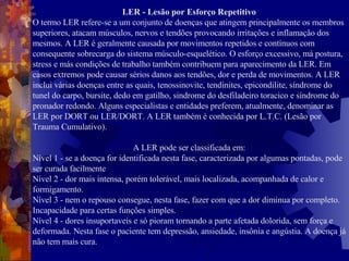 LER - Lesão por Esforço Repetitivo O termo LER refere-se a um conjunto de doenças que atingem principalmente os membros superiores, atacam músculos, nervos e tendões provocando irritações e inflamação dos mesmos. A LER é geralmente causada por movimentos repetidos e contínuos com consequente sobrecarga do sistema músculo-esquelético. O esforço excessivo, má postura, stress e más condições de trabalho também contribuem para aparecimento da LER. Em casos extremos pode causar sérios danos aos tendões, dor e perda de movimentos. A LER inclui várias doenças entre as quais, tenossinovite, tendinites, epicondilite, síndrome do tunel do carpo, bursite, dedo em gatilho, sindrome do desfiladeiro toracico e síndrome do pronador redondo. Alguns especialistas e entidades preferem, atualmente, denominar as LER por DORT ou LER/DORT. A LER também é conhecida por L.T.C. (Lesão por Trauma Cumulativo).  A LER pode ser classificada em: Nível 1 - se a doença for identificada nesta fase, caracterizada por algumas pontadas, pode ser curada facilmente Nível 2 - dor mais intensa, porém tolerável, mais localizada, acompanhada de calor e formigamento. Nível 3 - nem o repouso consegue, nesta fase, fazer com que a dor diminua por completo. Incapacidade para certas funções simples. Nível 4 - dores insuportaveis e só pioram tornando a parte afetada dolorida, sem força e deformada. Nesta fase o paciente tem depressão, ansiedade, insônia e angústia. A doença já não tem mais cura.  