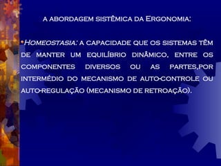 a abordagem sistêmica da Ergonomia: Homeostasia:  a capacidade que os sistemas têm de manter um equilíbrio dinâmico, entre os componentes diversos ou as partes,por intermédio do mecanismo de auto-controle ou auto-regulação (mecanismo de retroação). 
