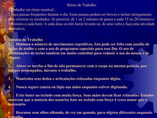 Ritmo de Trabalho 1.Trabalhe em ritmo razoável .  2.Faça pausas freqüentes durante o dia. Estas pausas podem ser breves e incluir alongamento para otimizar os resultados. Se possível, dê 1 ou 2 minutos de pausa a cada 15 ou 20 minutos e 5 minutos a cada hora. A cada duas ou três horas levante-se, de uma volta e faça uma atividade alternativa.   Técnica de Trabalho 1. Diminua o número de movimentos repetitivos. Isto pode ser feito com auxilio de teclas de atalho e com o uso de programas especiais para esse fim. O uso de combinações de teclas também em muito contribui para reduzir o uso do mouse e de cliques.  2. Altere as tarefas a fim de não permanecer com o corpo na mesma posição, por tempos prolongados, durante o trabalho.  3. Mantenha seus dedos e articulações relaxadas enquanto digita.  4. Nunca segure caneta ou lápis nas mãos enquanto estiver digitando. 5. Evite bater no teclado com muita força. Suas mãos devem ficar relaxadas. Estudos mostram que a maioria dos usuários bate no teclado com força 4 vezes maior que o necessário  6. Descanse seus olhos olhando, de vez em quando, para objetos diferentes enquanto trabalha.  