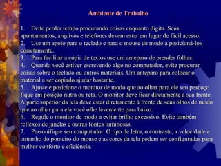 A mbiente de Trabalho 1. Evite perder tempo procurando coisas enquanto digita. Seus apontamentos, arquivos e telefones devem estar em lugar de fácil acesso.  2. Use um apoio para o teclado e para o mouse de modo a posicioná-los corretamente.  3. Para facilitar a cópia de textos use um anteparo de prender folhas.  4. Quando você estiver escrevendo algo no computador, evite procurar coisas sobre o teclado ou outros materiais. Um anteparo para colocar o material a ser copiado ajudar bastante.  5. Ajuste e posicione o monitor de modo que ao olhar para ele seu pescoço fique em posição nutra ou reta. O monitor deve ficar diretamente a sua frente. A parte superior da tela deve estar diretamente à frente de seus olhos de modo que ao olhar para ela você olhe levemente para baixo.  6. Regule o monitor de modo a evitar brilho excessivo. Evite também reflexos de janelas e outras fontes luminosas.  7. Personifique seu computador. O tipo de letra, o contraste, a velocidade e tamanho do ponteiro do mouse e as cores da tela podem ser configuradas para melhor conforto e eficiência.  