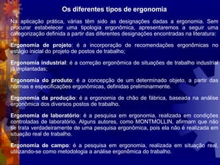 Os diferentes tipos de ergonomia Na aplicação prática, várias têm sido as designações dadas a ergonomia. Sem procurar estabelecer uma tipologia ergonômica, apresentaremos a seguir uma categorização definida a partir das diferentes designações encontradas na literatura: Ergonomia de projeto : é a incorporação de recomendações ergonômicas no estágio inicial do projeto de postos de trabalho; Ergonomia industrial : é a correção ergonômica de situações de trabalho industrial já implantadas; Ergonomia do produto : é a concepção de um determinado objeto, a partir das normas e especificações ergonômicas, definidas preliminarmente. Ergonomia da produção : é a ergonomia de chão de fábrica, baseada na análise ergonômica dos diversos postos de trabalho. Ergonomia de laboratório : é a pesquisa em ergonomia, realizada em condições controladas de laboratório. Alguns autores, como MONTMOLLIN, afirmam que não se trata verdadeiramente de uma pesquisa ergonômica, pois ela não é realizada em situação real de trabalho. Ergonomia de campo : é a pesquisa em ergonomia, realizada em situação real, utilizando-se como metodologia a análise ergonômica do trabalho. 