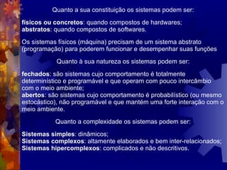 Quanto a sua constituição os sistemas podem ser: físicos ou concretos : quando compostos de hardwares; abstratos : quando compostos de softwares . Os sistemas físicos (máquina) precisam de um sistema abstrato (programação) para poderem funcionar e desempenhar suas funções Quanto à sua natureza os sistemas podem ser: fechados : são sistemas cujo comportamento é totalmente determinístico e programável e que operam com pouco intercâmbio com o meio ambiente; abertos : são sistemas cujo comportamento é probabilístico (ou mesmo estocástico), não programável e que mantém uma forte interação com o meio ambiente. Quanto a complexidade os sistemas podem ser: Sistemas simples : dinâmicos;  Sistemas complexos : altamente elaborados e bem inter-relacionados;  Sistemas hipercomplexos : complicados e não descritivos. 
