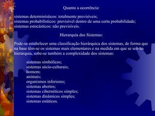 Quanto a ocorrência: sistemas determinísticos: totalmente previsíveis;  sistemas probabilísticos: previsível dentro de uma certa probabilidade; sistemas estocásticos: não previsíveis.  Hierarquia dos Sistemas: Pode-se estabelecer uma classificação hierárquica dos sistemas, de forma que na base têm-se os sistemas mais elementares e na medida em que se sob na hierarquia, sobe-se também a complexidade dos sistemas: sistemas simbólicos; sistemas sócio-culturais; homem; animais; organismos inferiores; sistemas abertos; sistemas cibernéticos simples; sistemas dinâmicos simples; sistemas estáticos. 