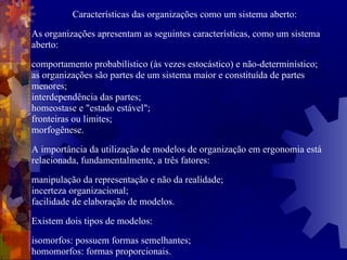 Características das organizações como um sistema aberto: As organizações apresentam as seguintes características, como um sistema aberto: comportamento probabilístico (às vezes estocástico) e não-determinístico; as organizações são partes de um sistema maior e constituída de partes menores; interdependência das partes; homeostase e "estado estável"; fronteiras ou limites; morfogênese. A importância da utilização de modelos  de organização  em ergonomia está relacionada, fundamentalmente, a três fatores: manipulação da representação e não da realidade; incerteza organizacional; facilidade de elaboração de modelos. Existem dois tipos de modelos: isomorfos: possuem formas semelhantes; homomorfos: formas proporcionais. 