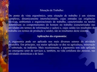 Situação de Trabalho: Do ponto de vista ergonômico, uma situação de trabalho é um sistema complexo, dinamicamente interrelacionado, cujas entradas (as exigências técnicas, ambientais e organizacionais de trabalho, caracterizadas na tarefa) determinam os comportamentos do homem no trabalho (caracterizadas nas atividades em termos de informações e ações) e, cujas saídas (os resultados do trabalho em termos de produção e saúde), são as resultantes deste sistema. Aplicações da ergonomia: A ergonomia pode ser aplicada nos mais diversos setores da atividade produtiva. Em princípio, sua maior aplicação se deu na agricultura, mineração e, sobretudo, na indústria. Mais recentemente, a ergonomia tem sido aplicada no emergente setor de serviços e, também, na vida cotidiana das pessoas, nas atividades domésticas e de lazer.  