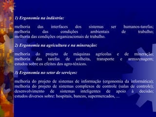 1) Ergonomia na indústria: melhoria das interfaces dos sistemas ser humanos-tarefas; melhoria das condições ambientais de trabalho; melhoria das condições organizacionais de trabalho. 2) Ergonomia na agricultura e na mineração: melhoria do projeto de máquinas agrícolas e de mineração; melhoria das tarefas de colheita, transporte e armazenagem; estudos sobre os efeitos dos agro-tóxicos.  3) Ergonomia no setor de serviços: melhoria do projeto de sistemas de informação (ergonomia da informática); melhoria do projeto de sistemas complexos de controle (salas de controle); desenvolvimento de sistemas inteligentes de apoio à decisão; estudos diversos sobre: hospitais, bancos, supermercados, ... 