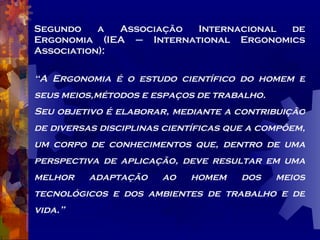 Segundo a Associação Internacional de Ergonomia (IEA – International Ergonomics Association): “ A Ergonomia é o estudo científico do homem e seus meios,métodos e espaços de trabalho. Seu objetivo é elaborar, mediante a contribuição de diversas disciplinas científicas que a compõem, um corpo de conhecimentos que, dentro de uma perspectiva de aplicação, deve resultar em uma melhor adaptação ao homem dos meios tecnológicos e dos ambientes de trabalho e de vida.” 