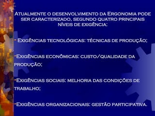 Atualmente o desenvolvimento da Ergonomia pode ser caracterizado, segundo quatro principais níveis de exigência: Exigências tecnológicas: técnicas de produção; Exigências econômicas: custo/qualidade da produção; Exigências sociais: melhoria das condições de trabalho; Exigências organizacionais: gestão participativa. 